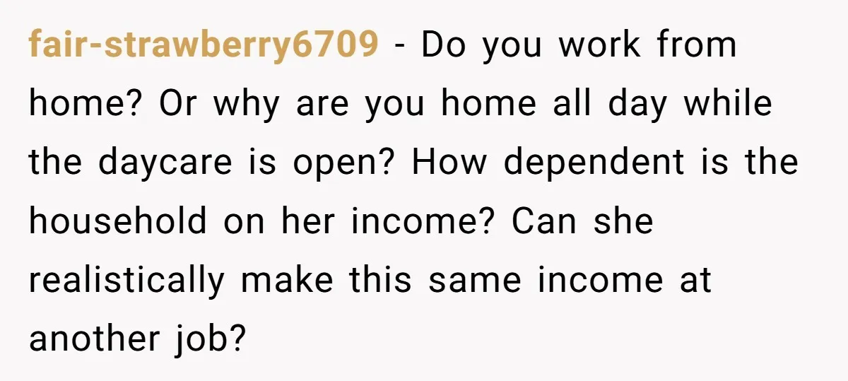 fair-strawberry6709 − Do you work from home? Or why are you home all day while the daycare is open? How dependent is the household on her income? Can she realistically...