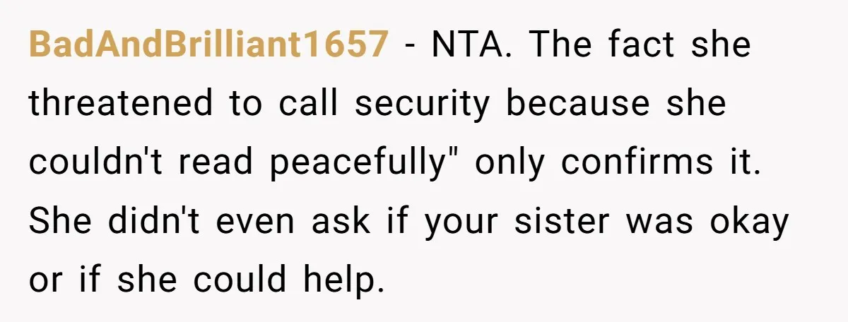 BadAndBrilliant1657 - NTA. The fact she threatened to call security because she couldn't read peacefully" only confirms it. She didn't even ask if your sister was okay or if she...