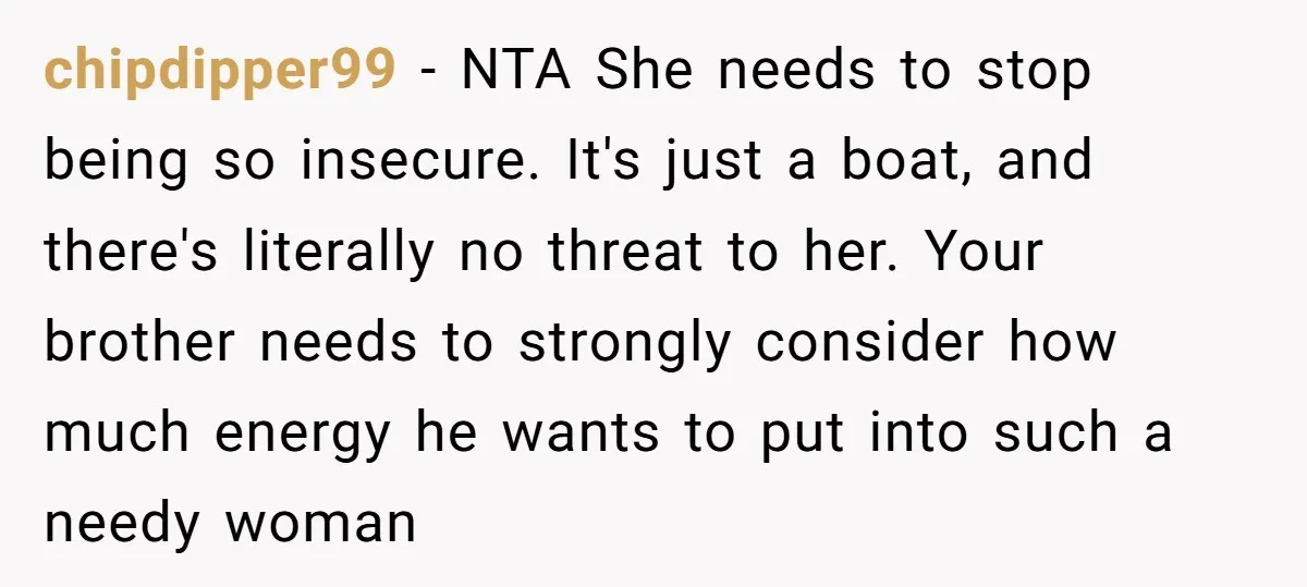 chipdipper99 − NTA She needs to stop being so insecure. It's just a boat, and there's literally no threat to her. Your brother needs to strongly consider how much energy...