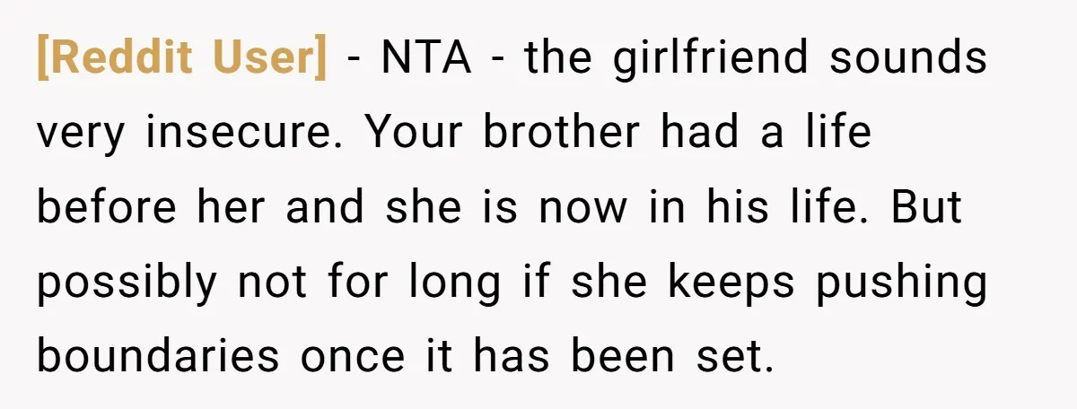 [Reddit User] − NTA - the girlfriend sounds very insecure. Your brother had a life before her and she is now in his life. But possibly not for long if...