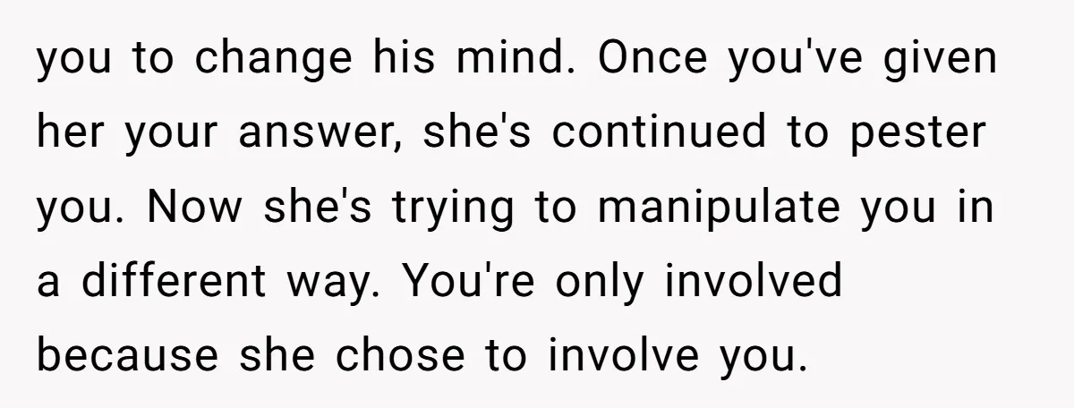 you to change his mind. Once you've given her your answer, she's continued to pester you. Now she's trying to manipulate you in a different way. You're only involved because...