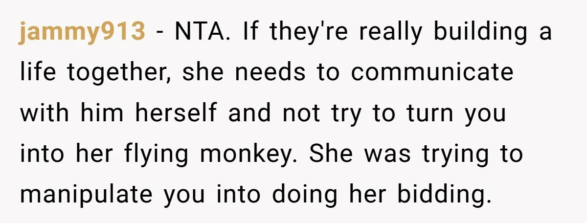 jammy913 − NTA. If they're really building a life together, she needs to communicate with him herself and not try to turn you into her flying monkey. She was trying...