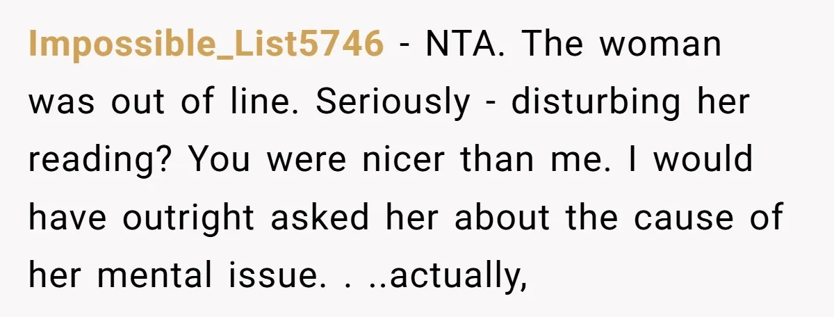 Impossible_List5746 - NTA. The woman was out of line. Seriously - disturbing her reading? You were nicer than me. I would have outright asked her about the cause of her...