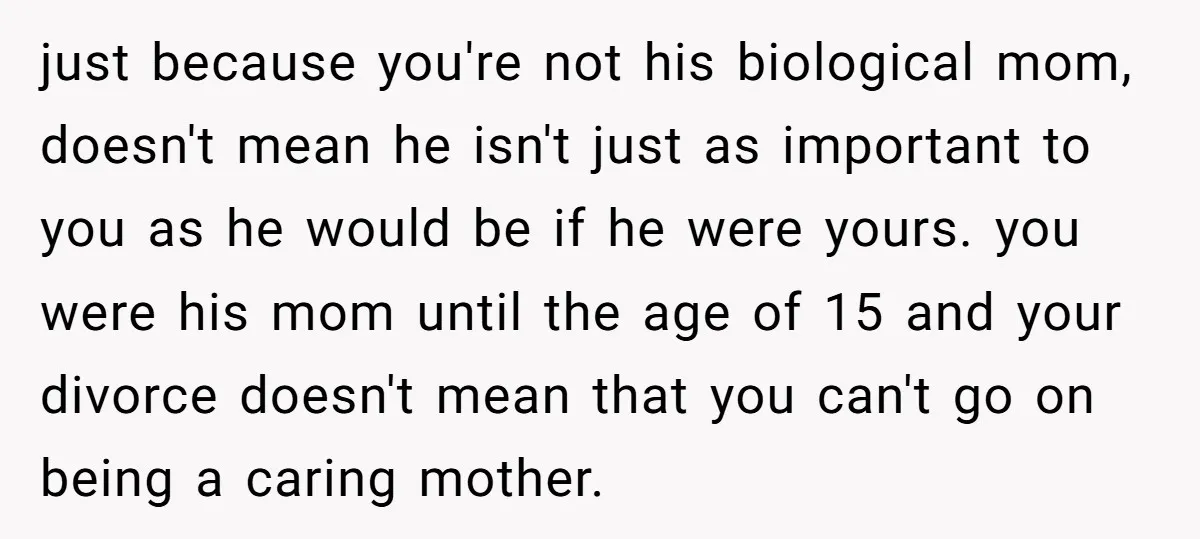 just because you're not his biological mom, doesn't mean he isn't just as important to you as he would be if he were yours. you were his mom until the...