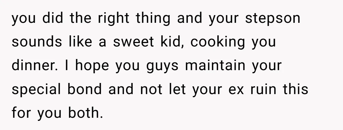you did the right thing and your stepson sounds like a sweet kid, cooking you dinner. I hope you guys maintain your special bond and not let your ex ruin...