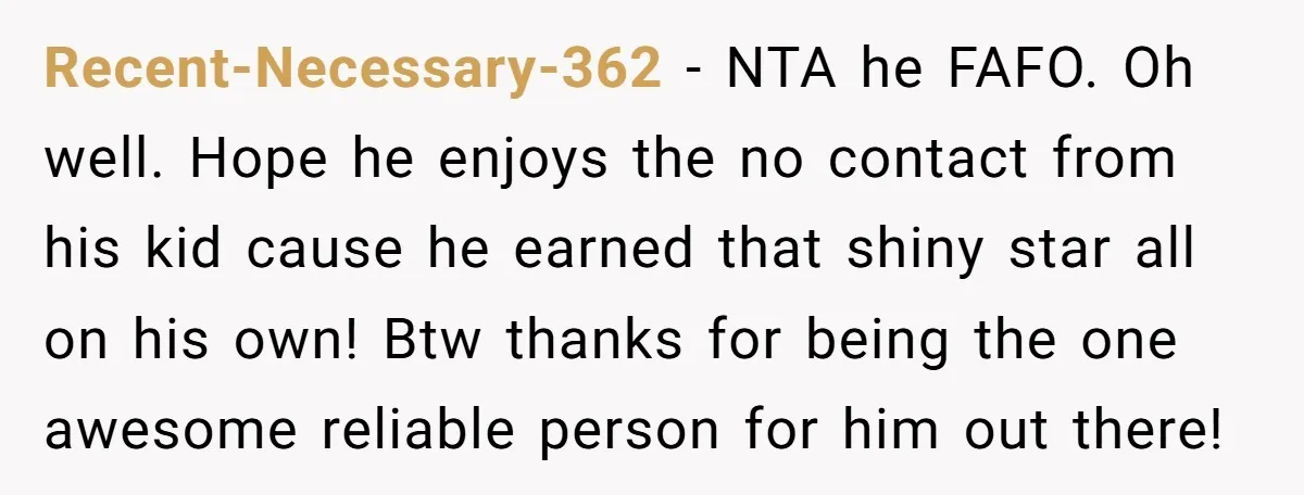 Recent-Necessary-362 − NTA he FAFO. Oh well. Hope he enjoys the no contact from his kid cause he earned that shiny star all on his own! Btw thanks for being...