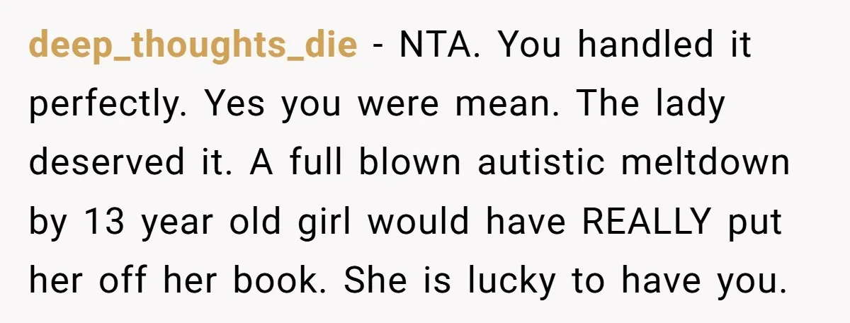 deep_thoughts_die - NTA. You handled it perfectly. Yes you were mean. The lady deserved it. A full blown autistic meltdown by 13 year old girl would have REALLY put her...