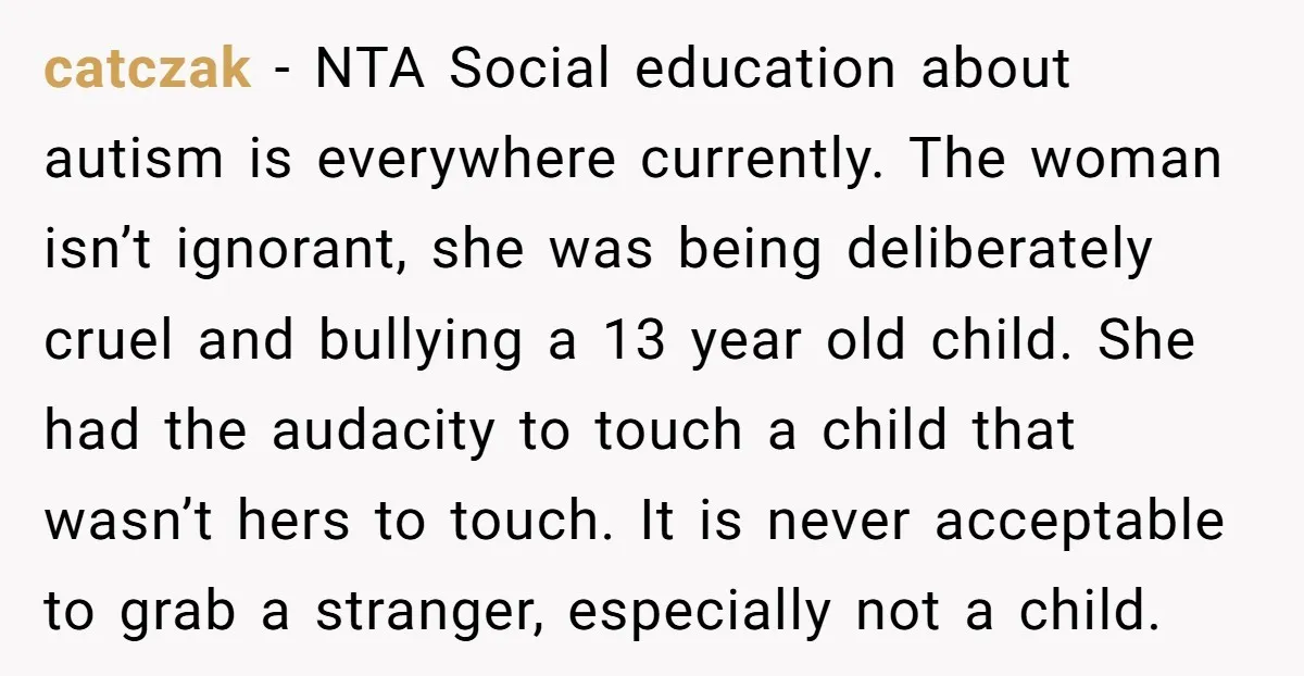 catczak - NTA Social education about autism is everywhere currently. The woman isn’t ignorant, she was being deliberately cruel and bullying a 13 year old child. She had the audacity...