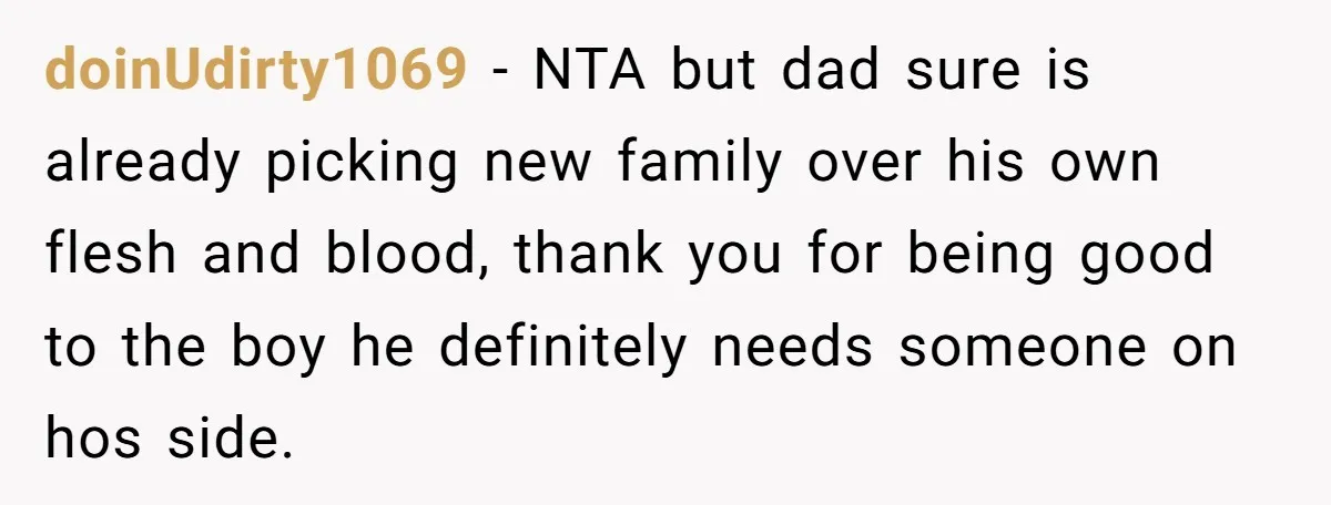 doinUdirty1069 − NTA but dad sure is already picking new family over his own flesh and blood, thank you for being good to the boy he definitely needs someone on...