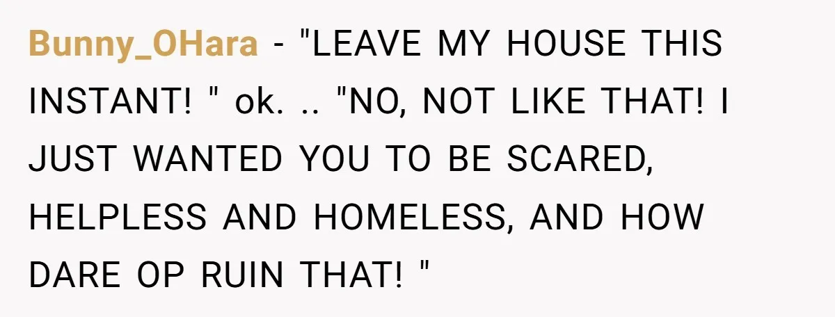 Bunny_OHara − "LEAVE MY HOUSE THIS INSTANT! " ok. .. "NO, NOT LIKE THAT! I JUST WANTED YOU TO BE SCARED, HELPLESS AND HOMELESS, AND HOW DARE OP RUIN THAT!...