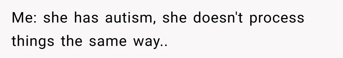 Me: she has autism, she doesn't process things the same way..