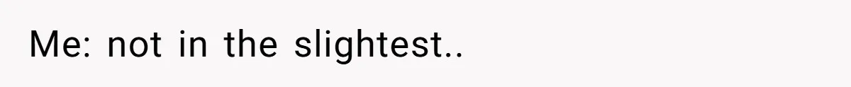 Me: not in the slightest..