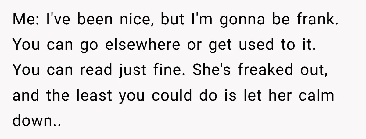 Me: I've been nice, but I'm gonna be frank. You can go elsewhere or get used to it. You can read just fine. She's freaked out, and the least you...