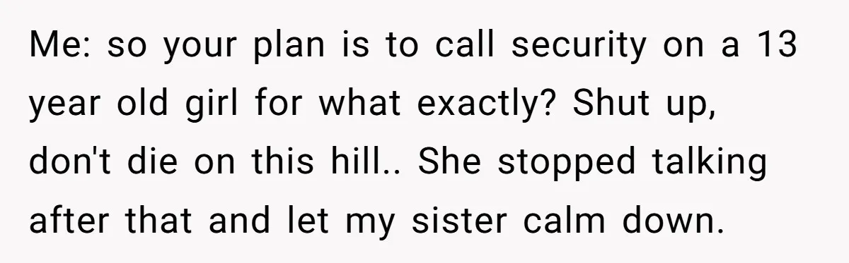 Me: so your plan is to call security on a 13 year old girl for what exactly? Shut up, don't die on this hill.. She stopped talking after that and...
