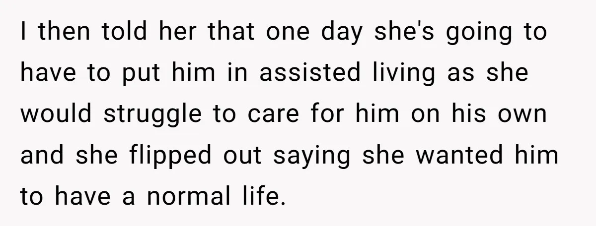I then told her that one day she's going to have to put him in assisted living as she would struggle to care for him on his own and she...