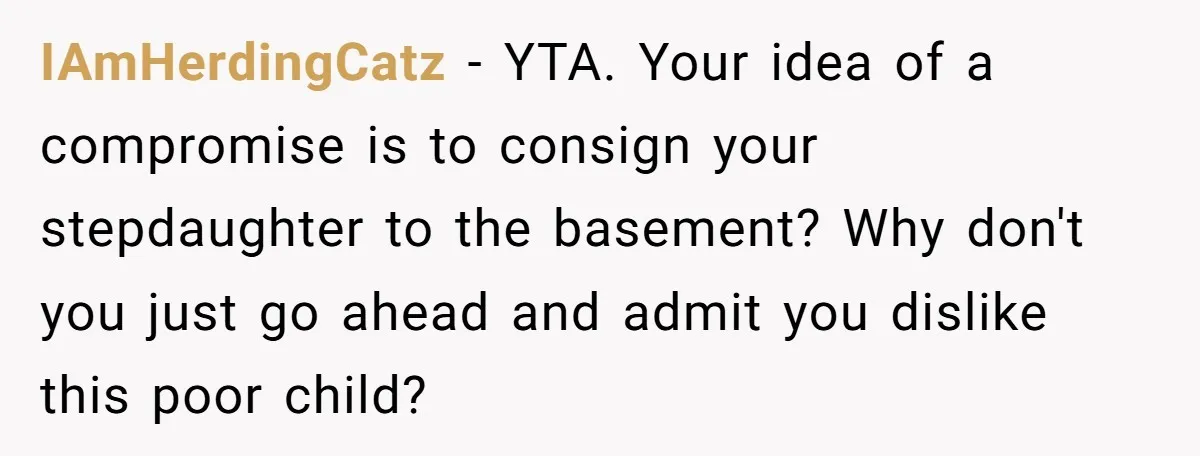 IAmHerdingCatz − YTA. Your idea of a compromise is to consign your stepdaughter to the basement? Why don't you just go ahead and admit you dislike this poor child?