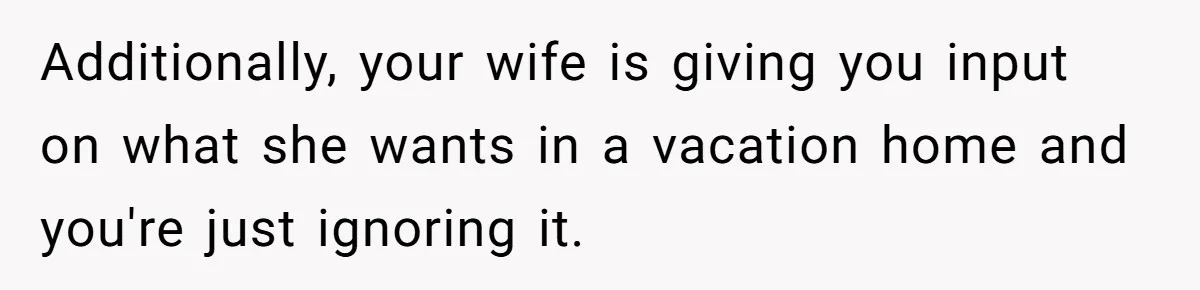 Additionally, your wife is giving you input on what she wants in a vacation home and you're just ignoring it.