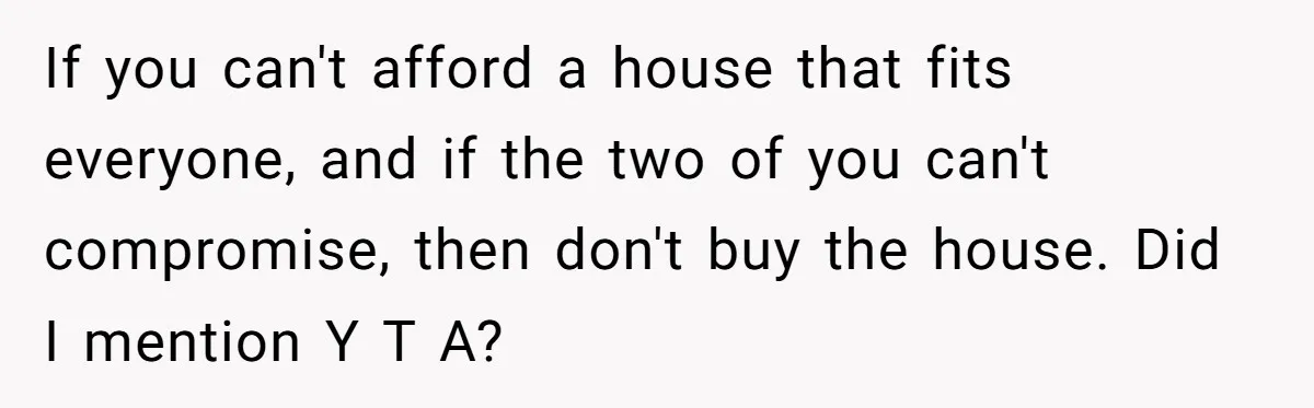 If you can't afford a house that fits everyone, and if the two of you can't compromise, then don't buy the house. Did I mention Y T A?