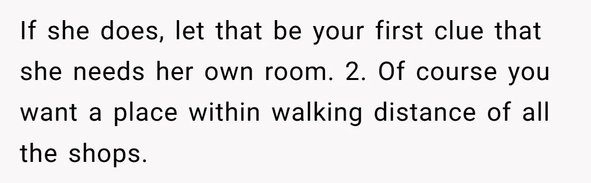 If she does, let that be your first clue that she needs her own room. 2. Of course you want a place within walking distance of all the shops.