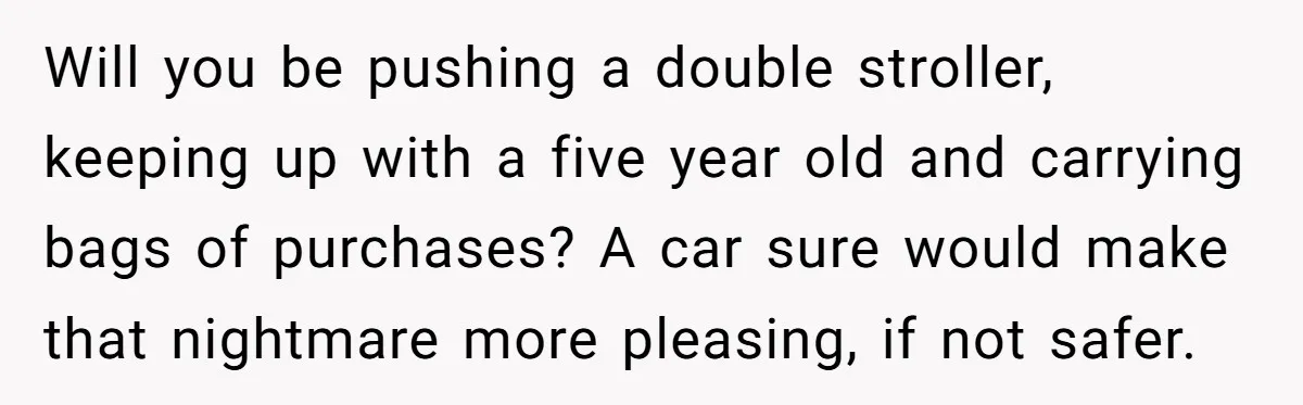 Will you be pushing a double stroller, keeping up with a five year old and carrying bags of purchases? A car sure would make that nightmare more pleasing, if not...
