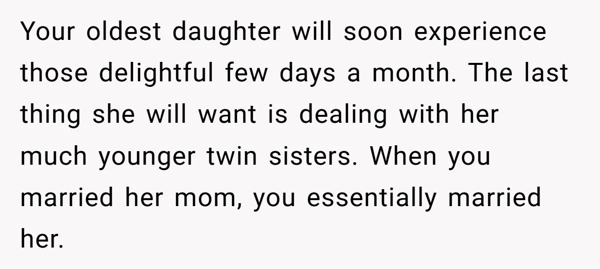 Your oldest daughter will soon experience those delightful few days a month. The last thing she will want is dealing with her much younger twin sisters. When you married her...