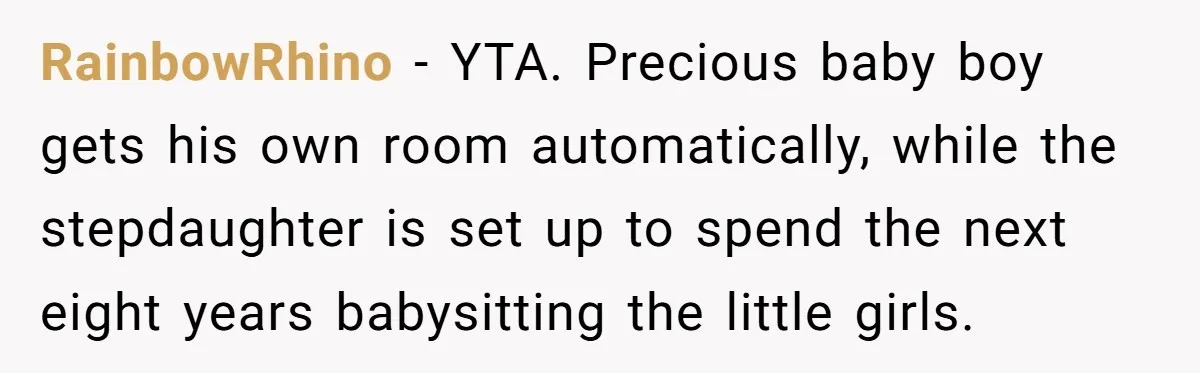 RainbowRhino − YTA. Precious baby boy gets his own room automatically, while the stepdaughter is set up to spend the next eight years babysitting the little girls.