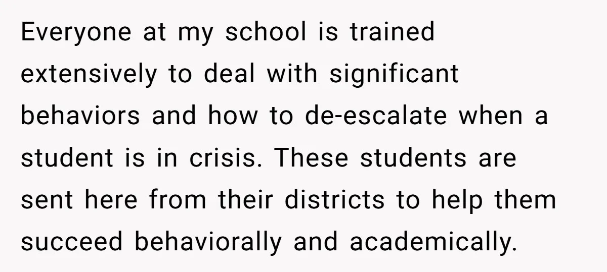 Everyone at my school is trained extensively to deal with significant behaviors and how to de-escalate when a student is in crisis. These students are sent here from their districts...
