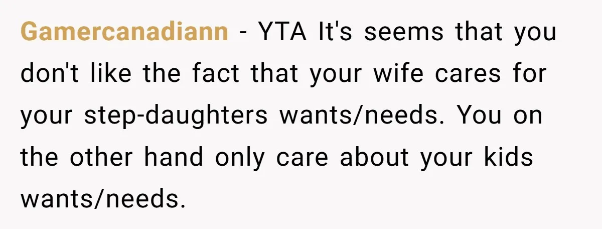 Gamercanadiann − YTA It's seems that you don't like the fact that your wife cares for your step-daughters wants/needs. You on the other hand only care about your kids wants/needs.