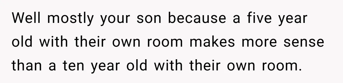 Well mostly your son because a five year old with their own room makes more sense than a ten year old with their own room.