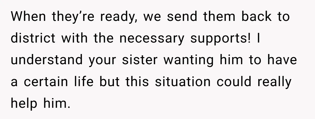 When they’re ready, we send them back to district with the necessary supports! I understand your sister wanting him to have a certain life but this situation could really help...