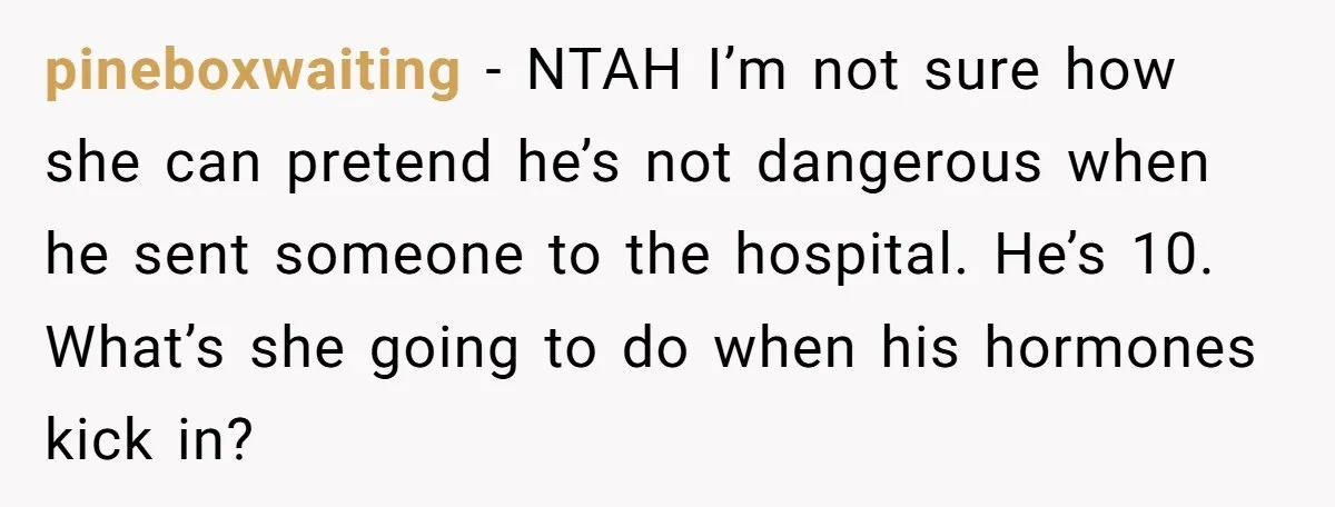 pineboxwaiting − NTAH I’m not sure how she can pretend he’s not dangerous when he sent someone to the hospital. He’s 10. What’s she going to do when his hormones...