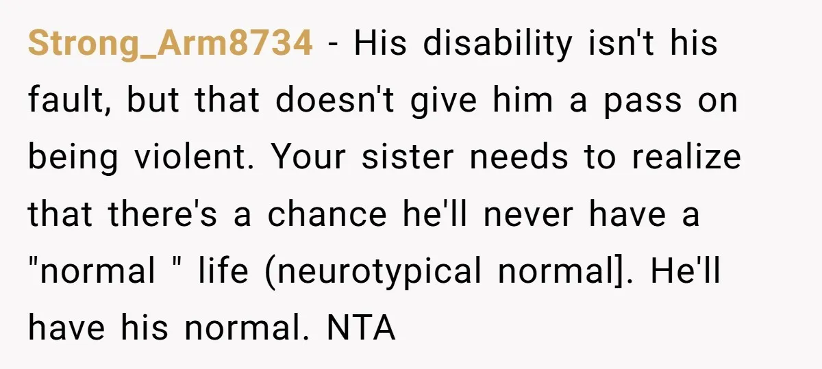 Strong_Arm8734 − His disability isn't his fault, but that doesn't give him a pass on being violent. Your sister needs to realize that there's a chance he'll never have a...