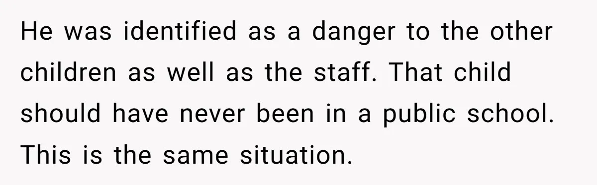 He was identified as a danger to the other children as well as the staff. That child should have never been in a public school. This is the same situation.