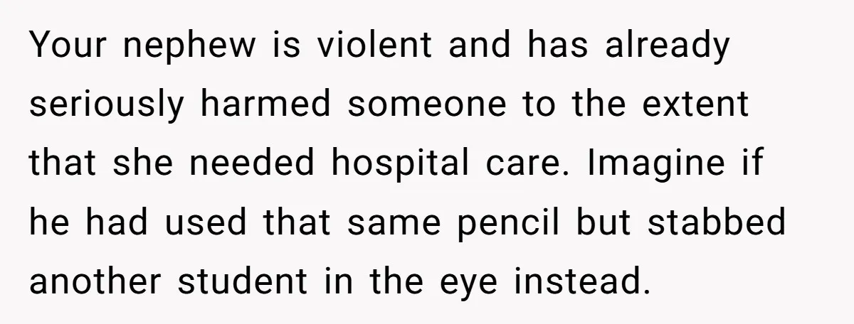 Your nephew is violent and has already seriously harmed someone to the extent that she needed hospital care. Imagine if he had used that same pencil but stabbed another student...