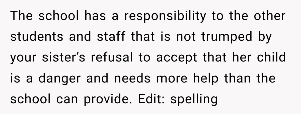 The school has a responsibility to the other students and staff that is not trumped by your sister’s refusal to accept that her child is a danger and needs more...