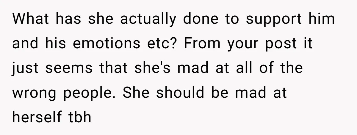What has she actually done to support him and his emotions etc? From your post it just seems that she's mad at all of the wrong people. She should be...