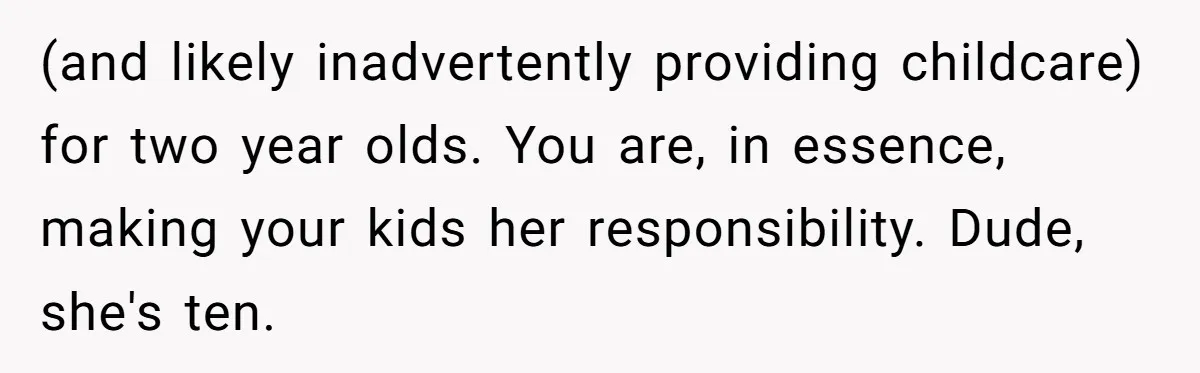 (and likely inadvertently providing childcare) for two year olds. You are, in essence, making your kids her responsibility. Dude, she's ten.