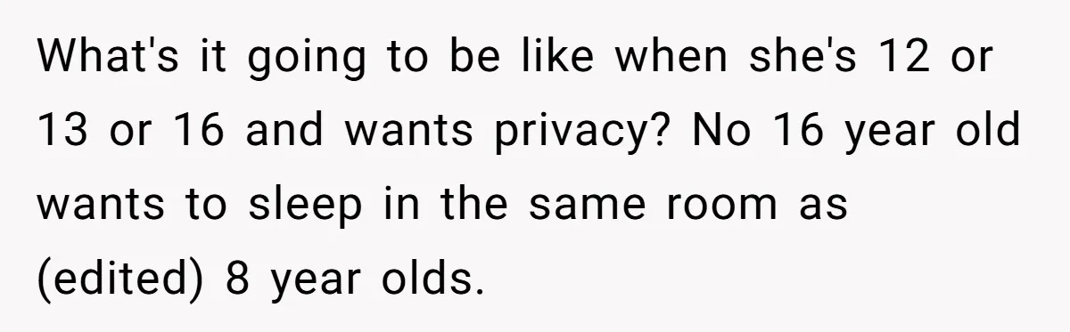 What's it going to be like when she's 12 or 13 or 16 and wants privacy? No 16 year old wants to sleep in the same room as (edited) 8...