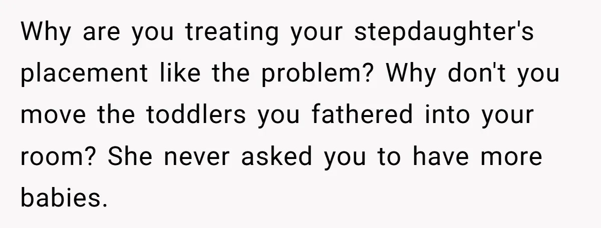 Why are you treating your stepdaughter's placement like the problem? Why don't you move the toddlers you fathered into your room? She never asked you to have more babies.