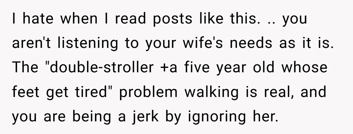 I hate when I read posts like this. .. you aren't listening to your wife's needs as it is. The "double-stroller +a five year old whose feet get tired" problem...