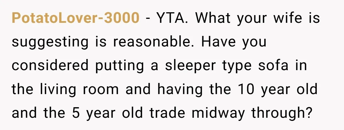 PotatoLover-3000 − YTA. What your wife is suggesting is reasonable. Have you considered putting a sleeper type sofa in the living room and having the 10 year old and the...