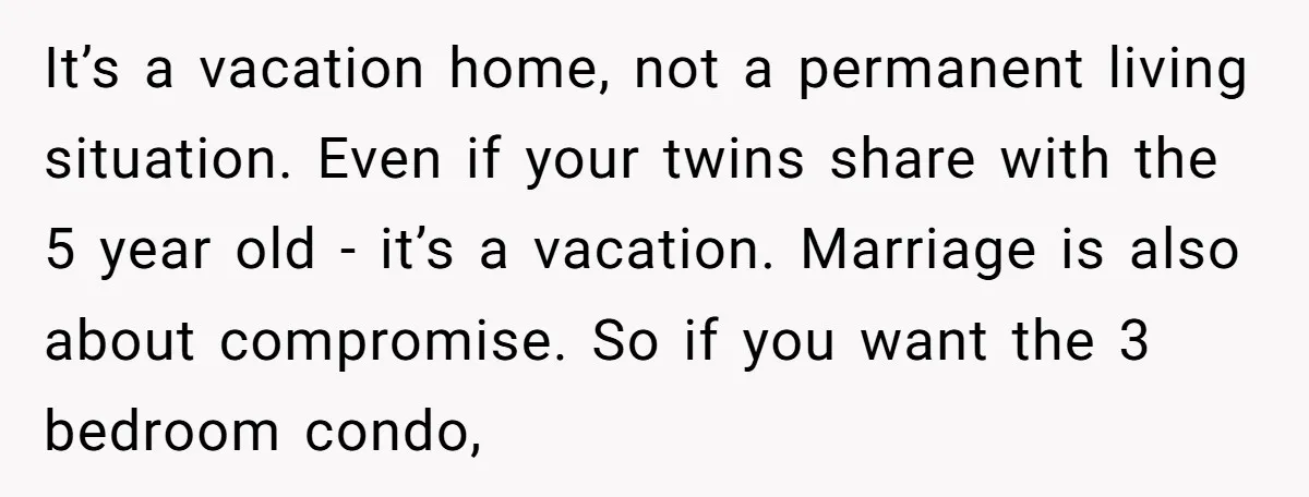 It’s a vacation home, not a permanent living situation. Even if your twins share with the 5 year old - it’s a vacation. Marriage is also about compromise. So if...