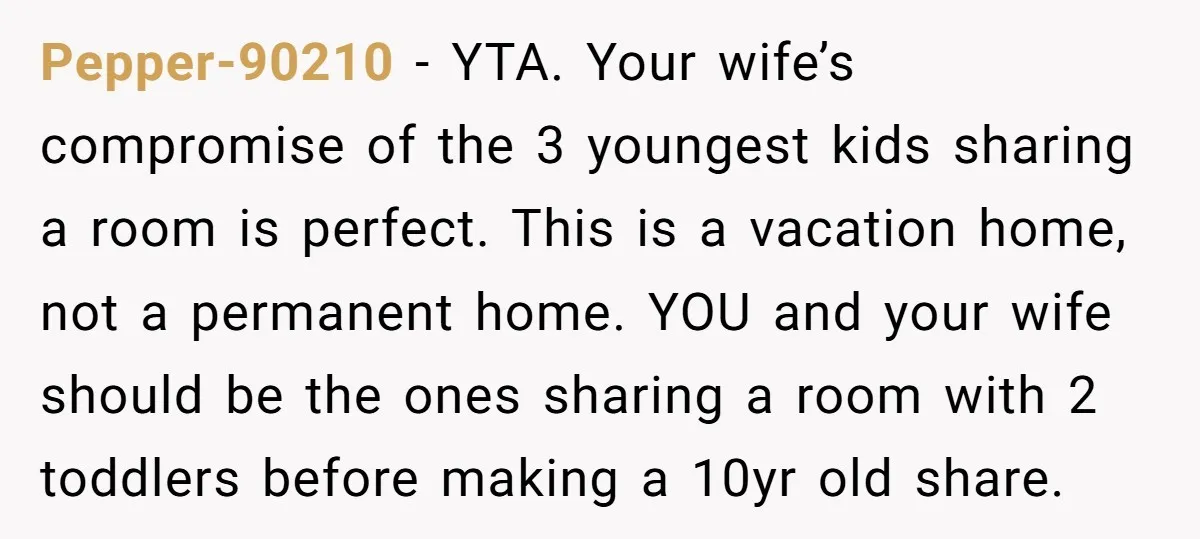 Pepper-90210 − YTA. Your wife’s compromise of the 3 youngest kids sharing a room is perfect. This is a vacation home, not a permanent home. YOU and your wife should...
