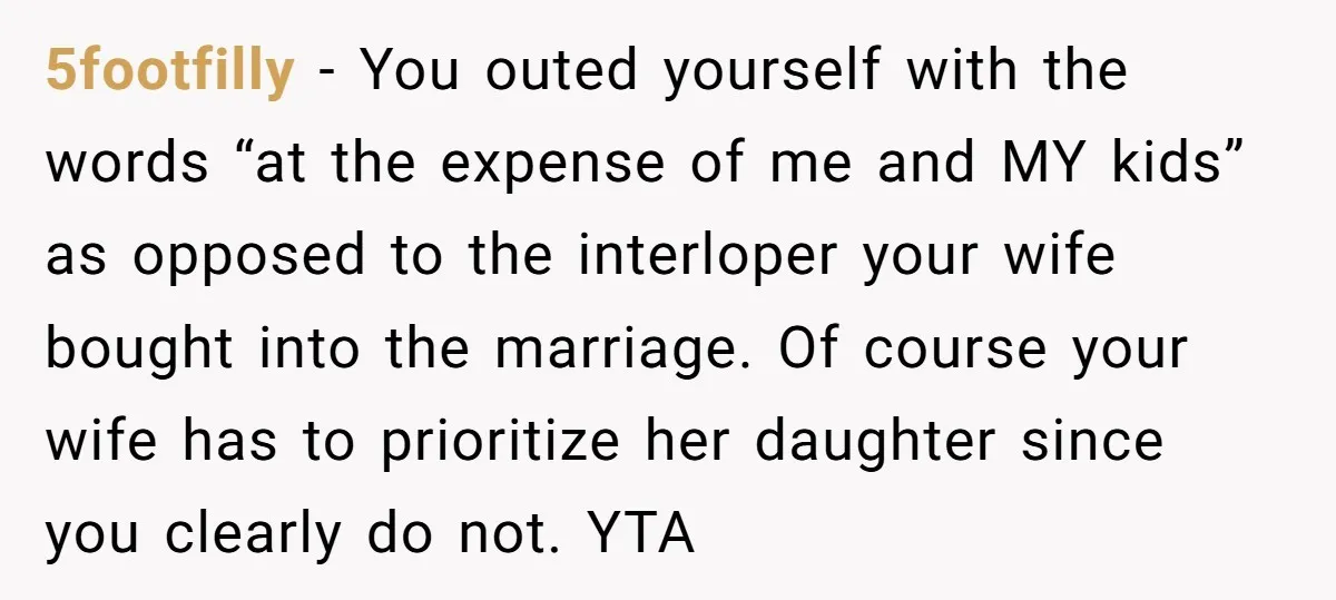 5footfilly − You outed yourself with the words “at the expense of me and MY kids” as opposed to the interloper your wife bought into the marriage. Of course your...