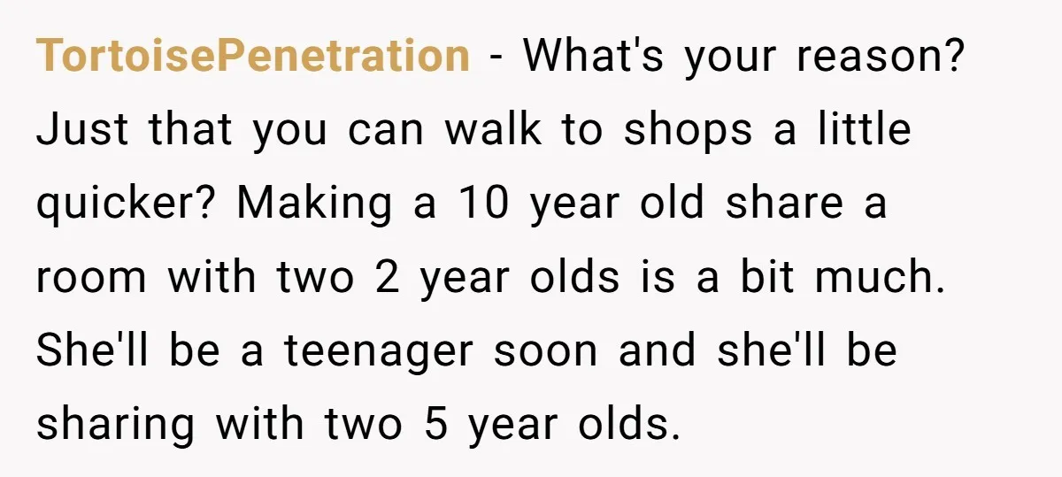 TortoisePenetration − What's your reason? Just that you can walk to shops a little quicker? Making a 10 year old share a room with two 2 year olds is a...