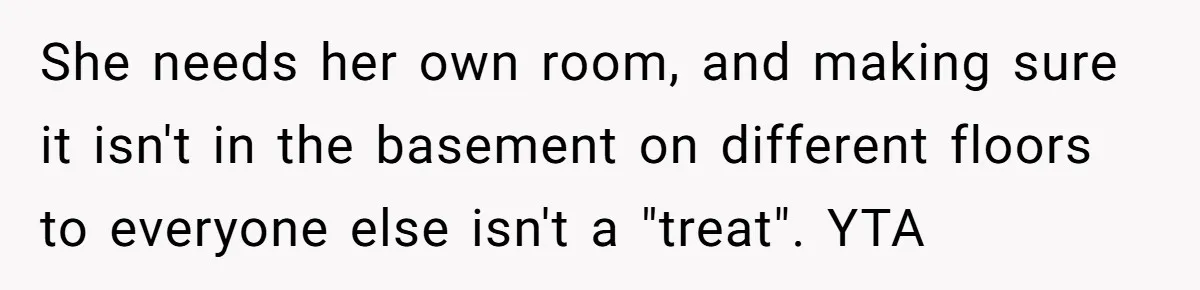 She needs her own room, and making sure it isn't in the basement on different floors to everyone else isn't a "treat". YTA