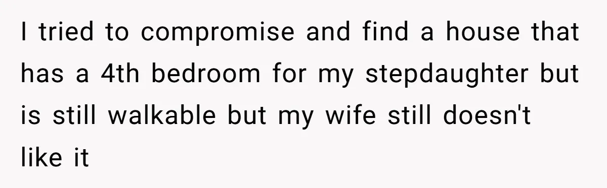 I tried to compromise and find a house that has a 4th bedroom for my stepdaughter but is still walkable but my wife still doesn't like it