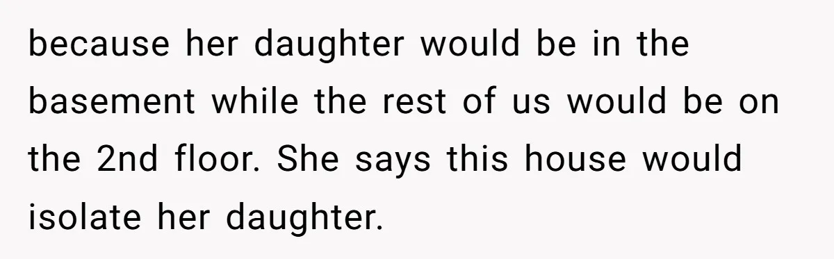 because her daughter would be in the basement while the rest of us would be on the 2nd floor. She says this house would isolate her daughter.