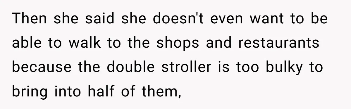 Then she said she doesn't even want to be able to walk to the shops and restaurants because the double stroller is too bulky to bring into half of them,