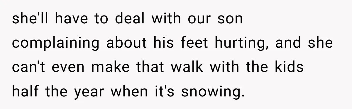 she'll have to deal with our son complaining about his feet hurting, and she can't even make that walk with the kids half the year when it's snowing.